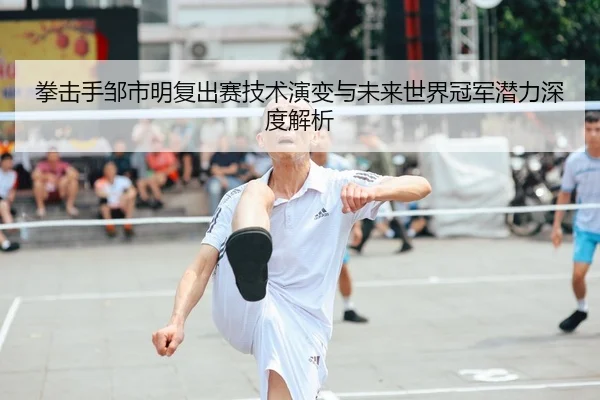 拳击手邹市明复出赛技术演变与未来世界冠军潜力深度解析