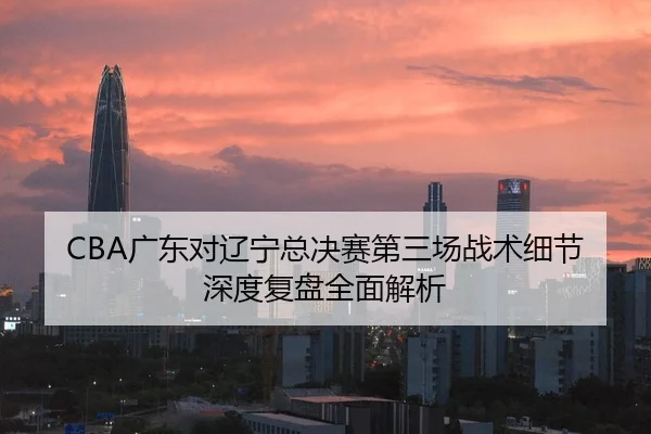 CBA广东对辽宁总决赛第三场战术细节深度复盘全面解析